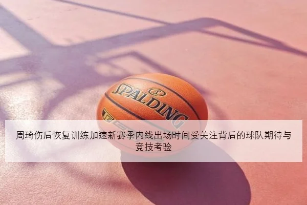 周琦伤后恢复训练加速新赛季内线出场时间受关注背后的球队期待与竞技考验